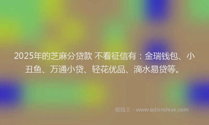2025年的芝麻分贷款 不看征信有：金瑞钱包、小丑鱼、万通小贷、轻花优品、滴水易贷等。