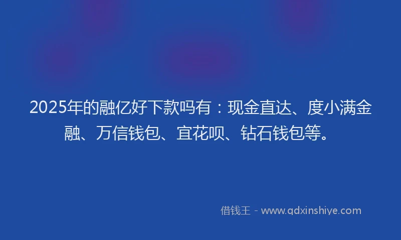 2025年的融亿好下款吗有：现金直达、度小满金融、万信钱包、宜花呗、钻石钱包等。
