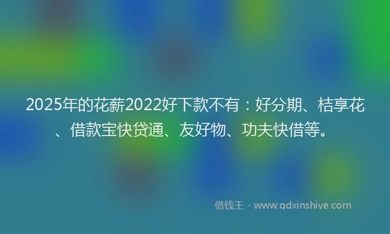2025年的花薪2022好下款不有：好分期、桔享花、借款宝快贷通、友好物、功夫快借等。