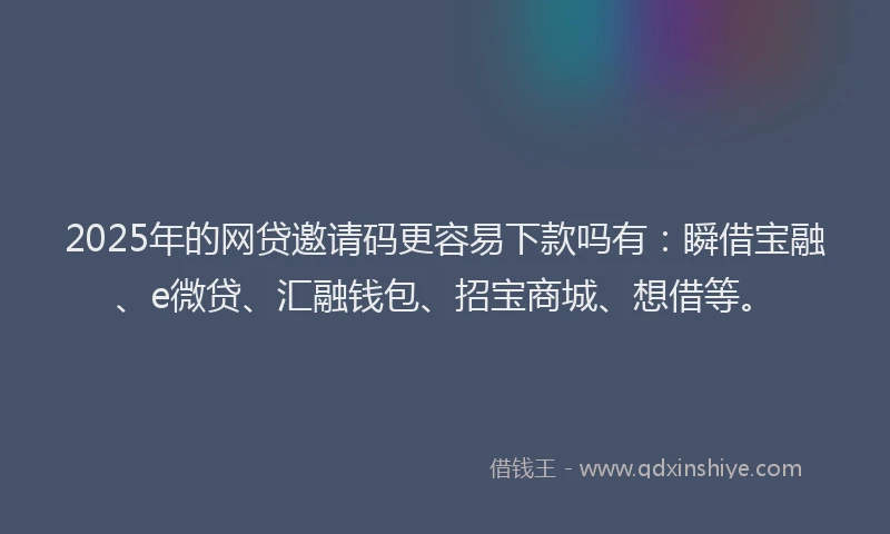 2025年的网贷邀请码更容易下款吗有：瞬借宝融、e微贷、汇融钱包、招宝商城、想借等。