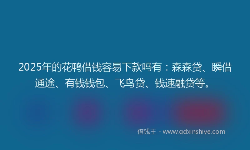 2025年的花鸭借钱容易下款吗有：森森贷、瞬借通途、有钱钱包、飞鸟贷、钱速融贷等。