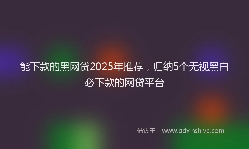 能下款的黑网贷2025年推荐，归纳5个无视黑白必下款的网贷平台