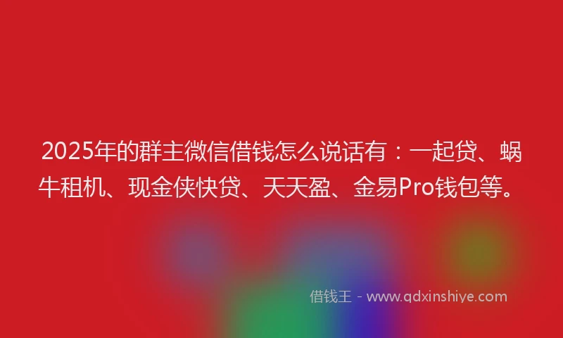 2025年的群主微信借钱怎么说话有：一起贷、蜗牛租机、现金侠快贷、天天盈、金易Pro钱包等。