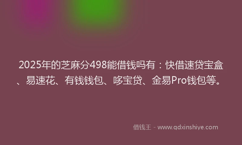 2025年的芝麻分498能借钱吗有：快借速贷宝盒、易速花、有钱钱包、哆宝贷、金易Pro钱包等。