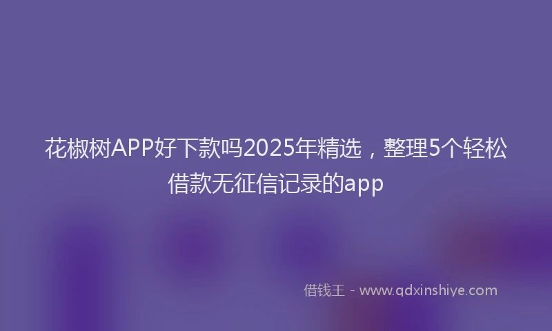 花椒树APP好下款吗2025年精选，整理5个轻松借款无征信记录的app