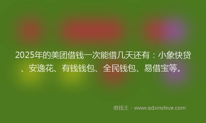 2025年的美团借钱一次能借几天还有：小象快贷、安逸花、有钱钱包、全民钱包、易借宝等。