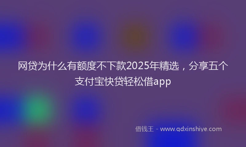 网贷为什么有额度不下款2025年精选，分享五个支付宝快贷轻松借app