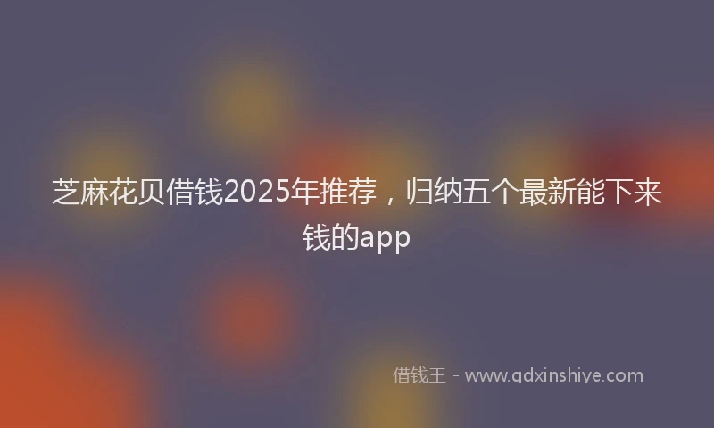 芝麻花贝借钱2025年推荐，归纳五个最新能下来钱的app