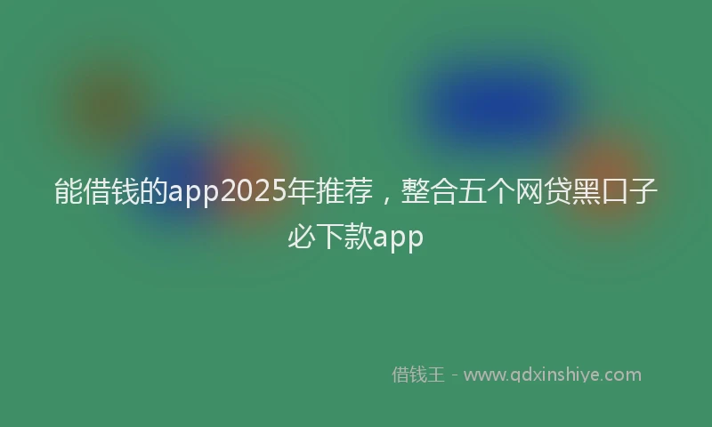 能借钱的app2025年推荐，整合五个网贷黑口子必下款app