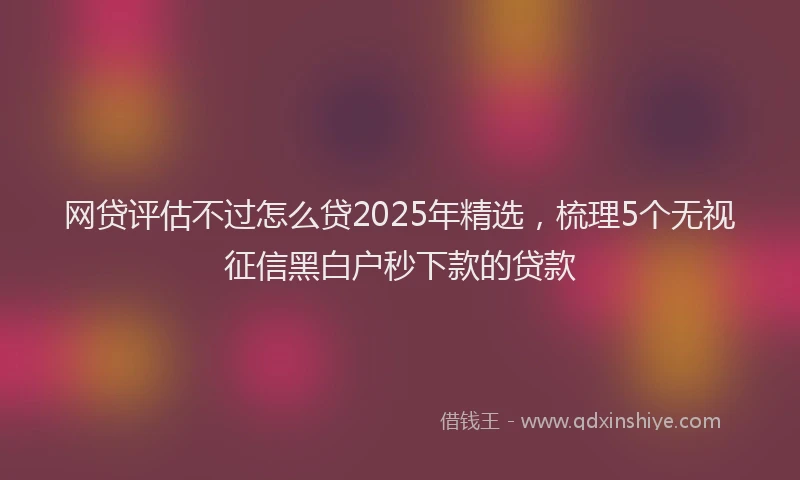 网贷评估不过怎么贷2025年精选，梳理5个无视征信黑白户秒下款的贷款