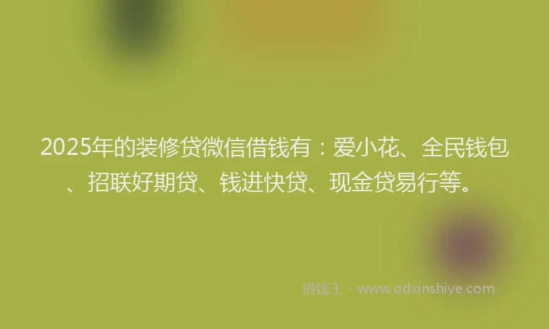 2025年的装修贷微信借钱有：爱小花、全民钱包、招联好期贷、钱进快贷、现金贷易行等。