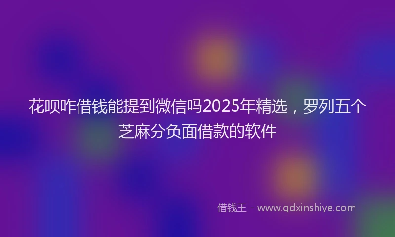 花呗咋借钱能提到微信吗2025年精选，罗列五个芝麻分负面借款的软件