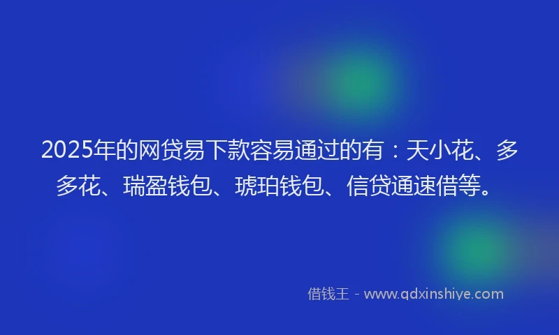 2025年的网贷易下款容易通过的有：天小花、多多花、瑞盈钱包、琥珀钱包、信贷通速借等。