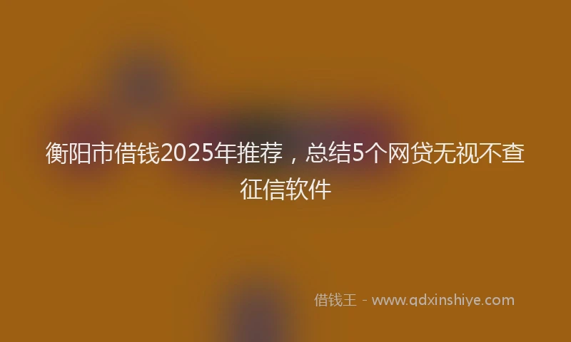 衡阳市借钱2025年推荐，总结5个网贷无视不查征信软件