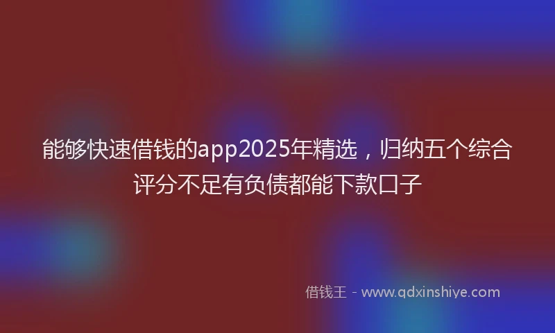 能够快速借钱的app2025年精选，归纳五个综合评分不足有负债都能下款口子