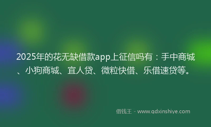 2025年的花无缺借款app上征信吗有：手中商城、小狗商城、宜人贷、微粒快借、乐借速贷等。