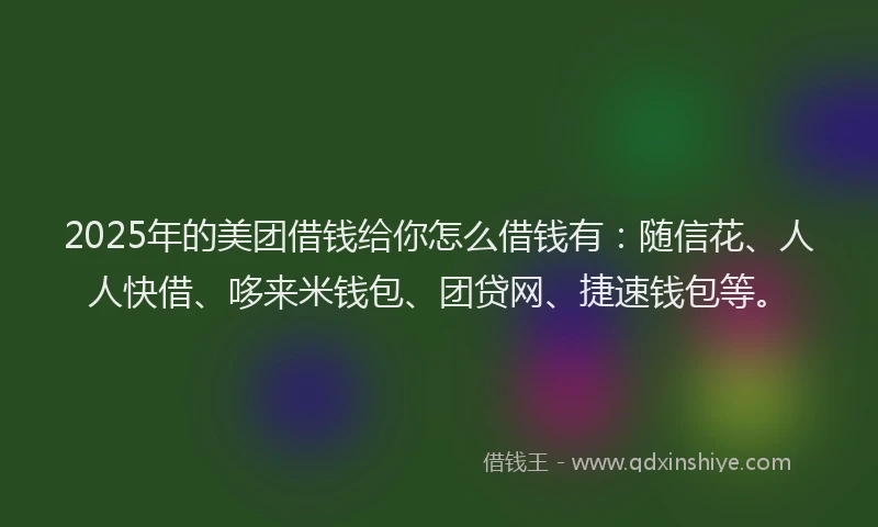 2025年的美团借钱给你怎么借钱有：随信花、人人快借、哆来米钱包、团贷网、捷速钱包等。