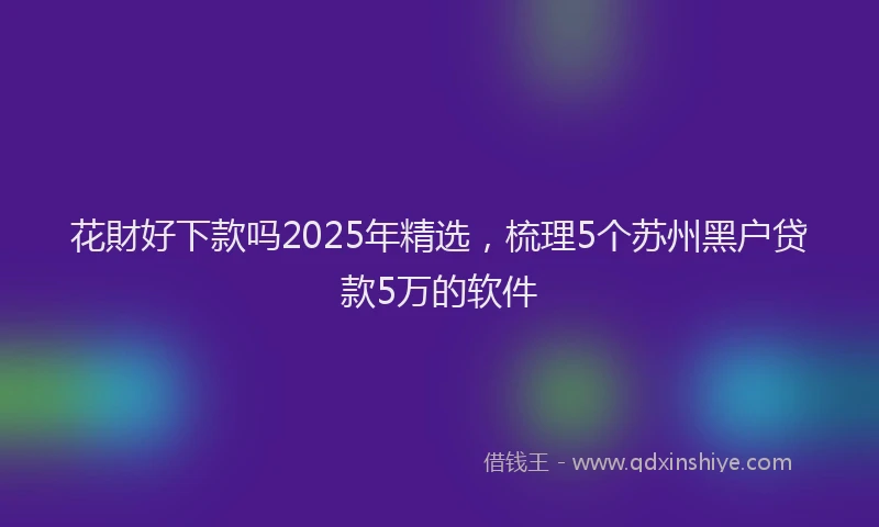花財好下款吗2025年精选，梳理5个苏州黑户贷款5万的软件