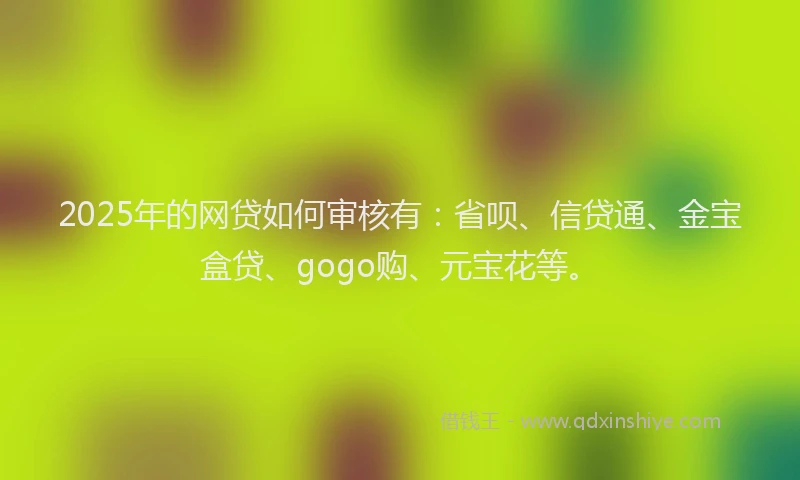 2025年的网贷如何审核有：省呗、信贷通、金宝盒贷、gogo购、元宝花等。