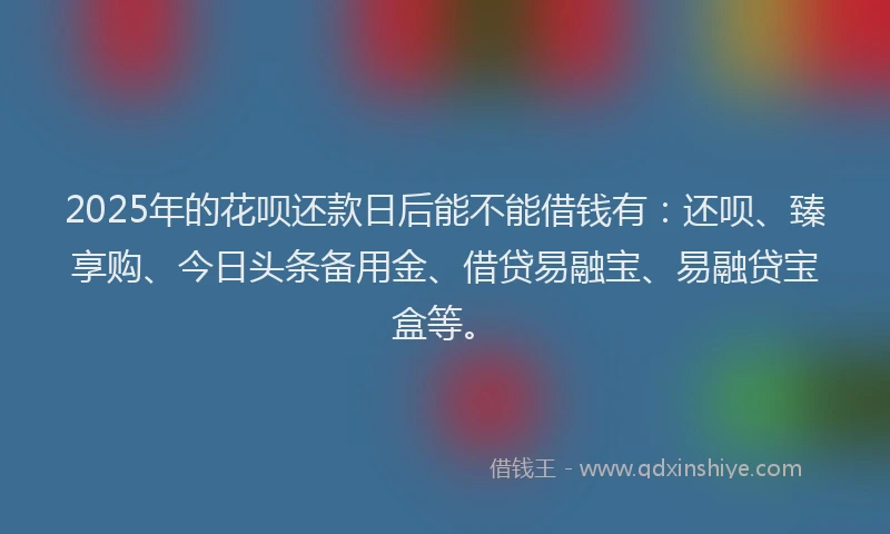 2025年的花呗还款日后能不能借钱有：还呗、臻享购、今日头条备用金、借贷易融宝、易融贷宝盒等。