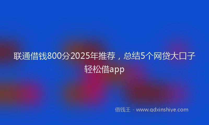 联通借钱800分2025年推荐，总结5个网贷大口子轻松借app