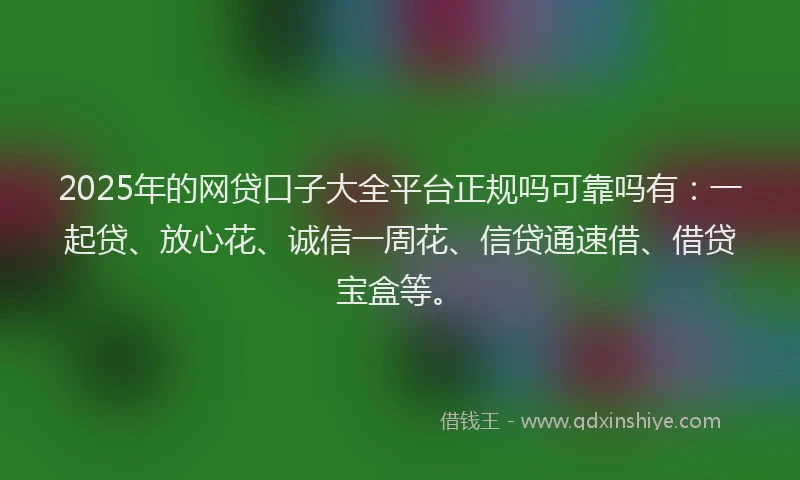2025年的网贷口子大全平台正规吗可靠吗有：一起贷、放心花、诚信一周花、信贷通速借、借贷宝盒等。