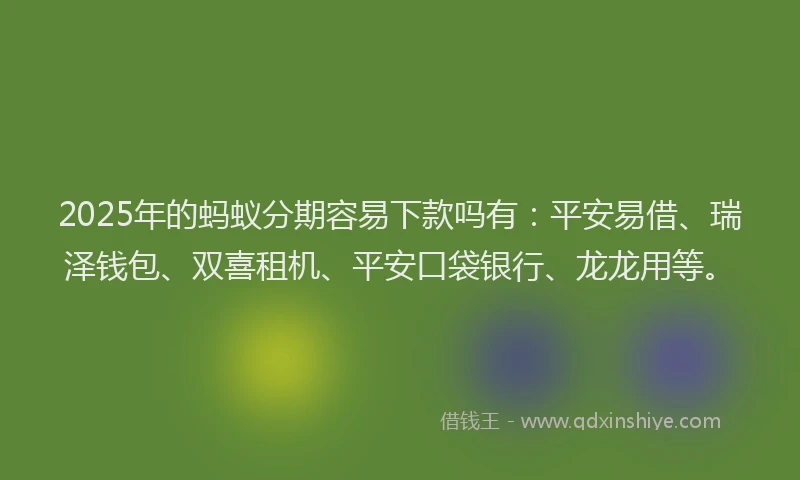 2025年的蚂蚁分期容易下款吗有：平安易借、瑞泽钱包、双喜租机、平安口袋银行、龙龙用等。