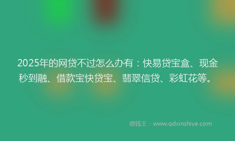2025年的网贷不过怎么办有：快易贷宝盒、现金秒到融、借款宝快贷宝、翡翠信贷、彩虹花等。