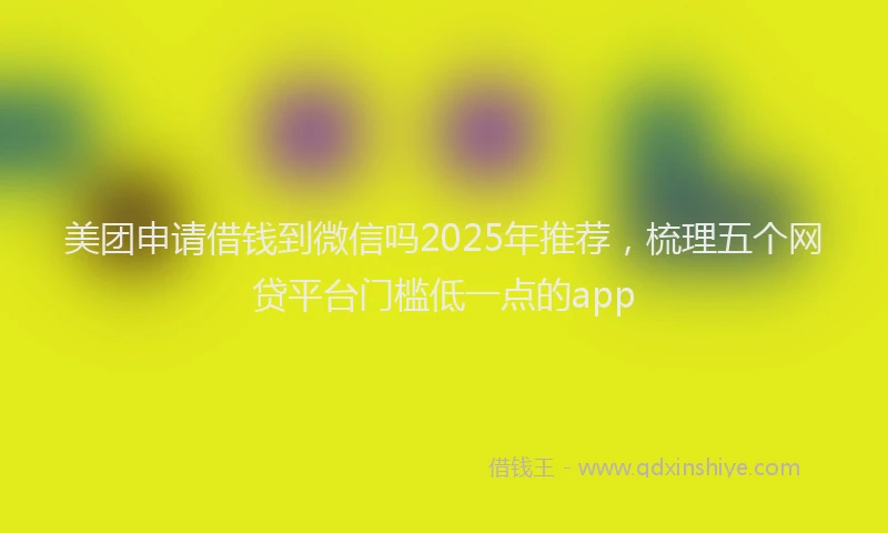 美团申请借钱到微信吗2025年推荐，梳理五个网贷平台门槛低一点的app