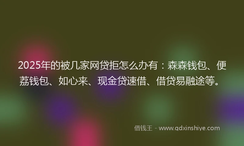 2025年的被几家网贷拒怎么办有：森森钱包、便荔钱包、如心来、现金贷速借、借贷易融途等。