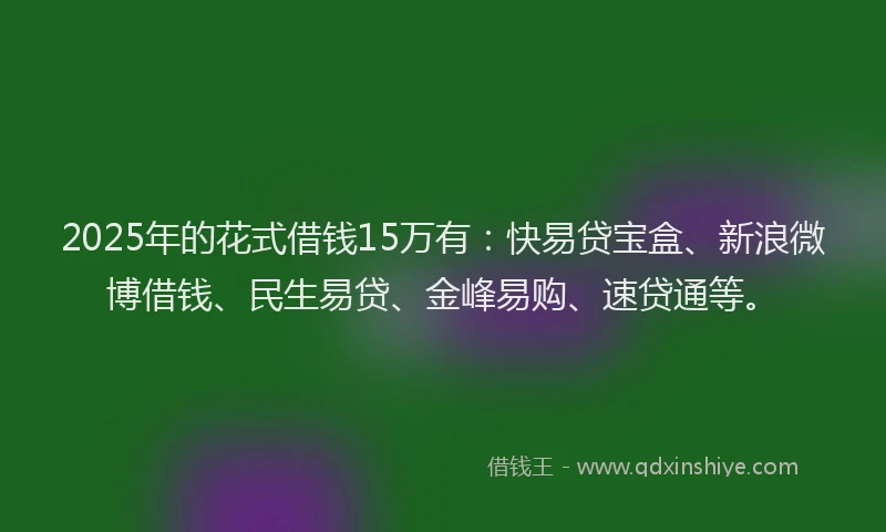 2025年的花式借钱15万有：快易贷宝盒、新浪微博借钱、民生易贷、金峰易购、速贷通等。
