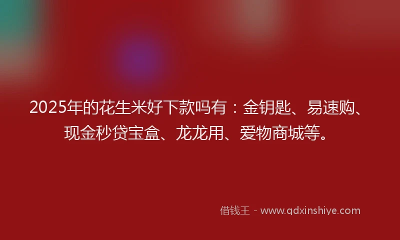 2025年的花生米好下款吗有：金钥匙、易速购、现金秒贷宝盒、龙龙用、爱物商城等。