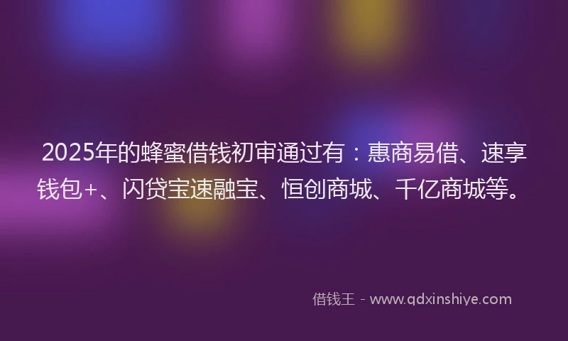 2025年的蜂蜜借钱初审通过有：惠商易借、速享钱包+、闪贷宝速融宝、恒创商城、千亿商城等。