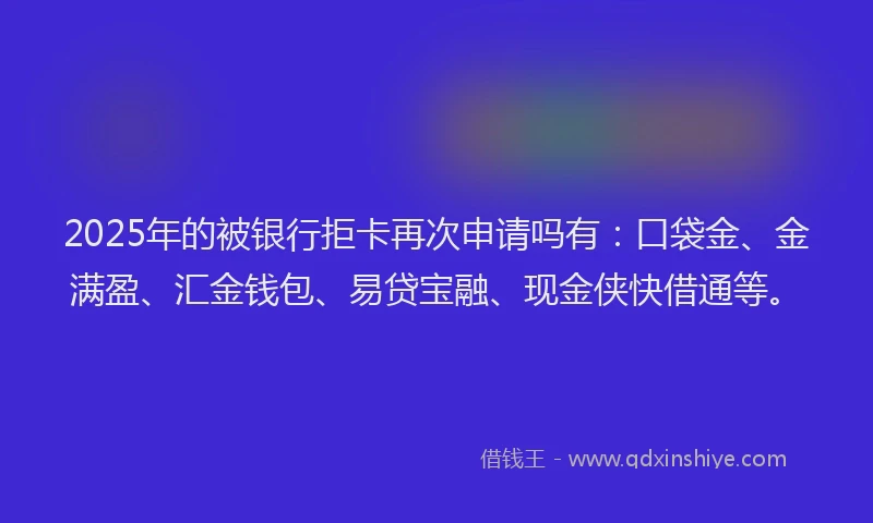 2025年的被银行拒卡再次申请吗有：口袋金、金满盈、汇金钱包、易贷宝融、现金侠快借通等。