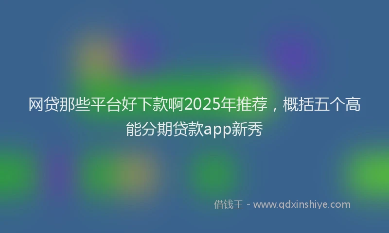 网贷那些平台好下款啊2025年推荐，概括五个高能分期贷款app新秀
