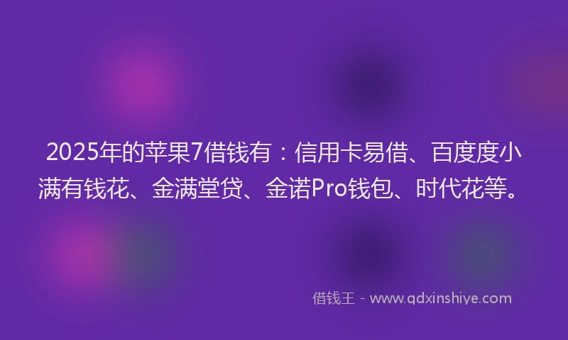 2025年的苹果7借钱有：信用卡易借、百度度小满有钱花、金满堂贷、金诺Pro钱包、时代花等。