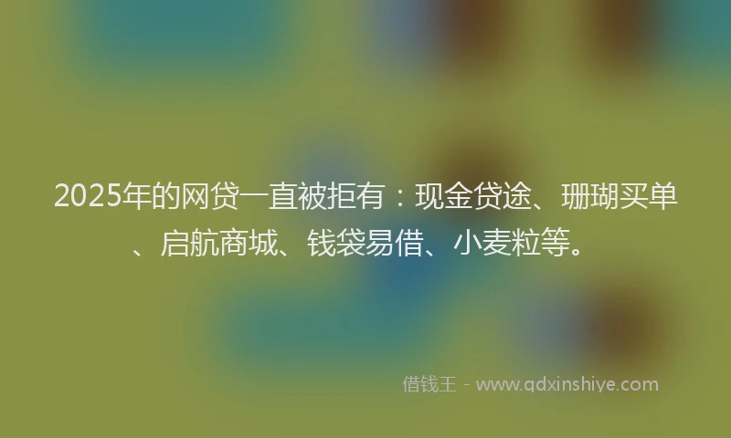 2025年的网贷一直被拒有：现金贷途、珊瑚买单、启航商城、钱袋易借、小麦粒等。