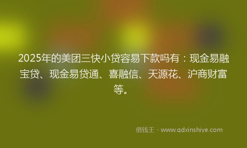 2025年的美团三快小贷容易下款吗有：现金易融宝贷、现金易贷通、喜融信、天源花、沪商财富等。