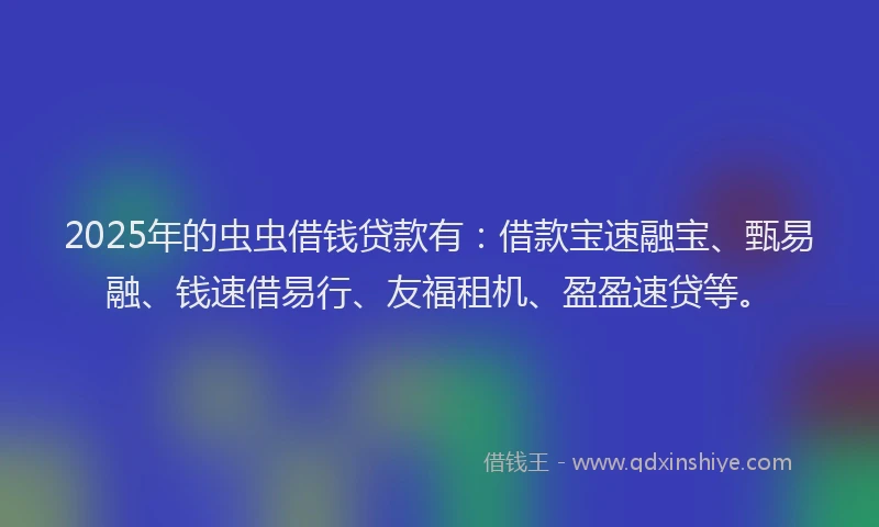 2025年的虫虫借钱贷款有：借款宝速融宝、甄易融、钱速借易行、友福租机、盈盈速贷等。
