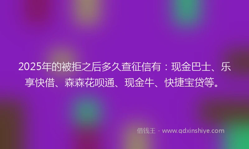 2025年的被拒之后多久查征信有：现金巴士、乐享快借、森森花呗通、现金牛、快捷宝贷等。