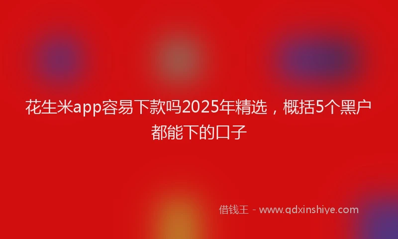 花生米app容易下款吗2025年精选，概括5个黑户都能下的口子