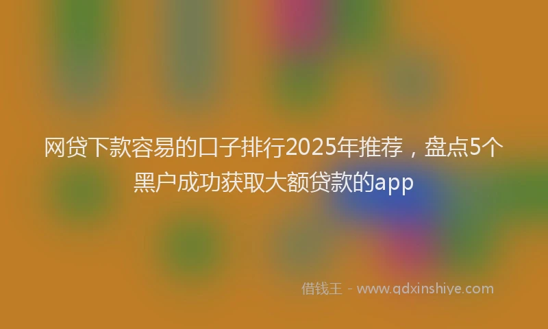 网贷下款容易的口子排行2025年推荐，盘点5个黑户成功获取大额贷款的app