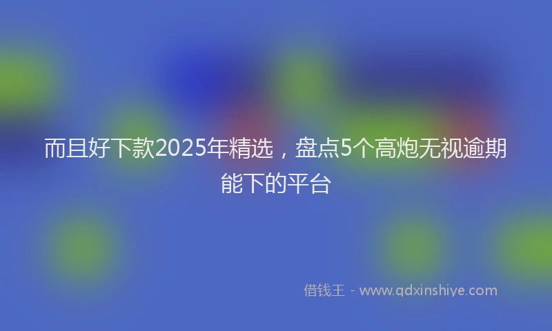 而且好下款2025年精选，盘点5个高炮无视逾期能下的平台