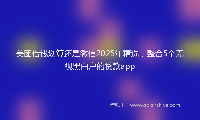 美团借钱划算还是微信2025年精选，整合5个无视黑白户的贷款app