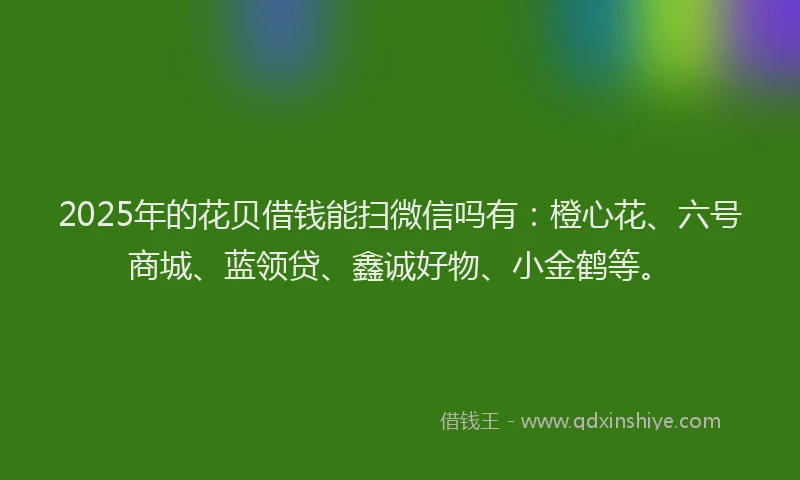 2025年的花贝借钱能扫微信吗有：橙心花、六号商城、蓝领贷、鑫诚好物、小金鹤等。