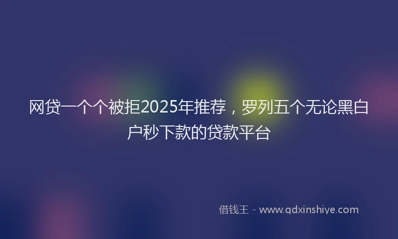 网贷一个个被拒2025年推荐，罗列五个无论黑白户秒下款的贷款平台