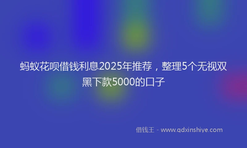 蚂蚁花呗借钱利息2025年推荐，整理5个无视双黑下款5000的口子