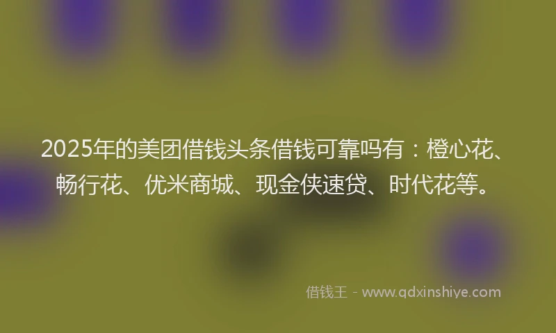 2025年的美团借钱头条借钱可靠吗有：橙心花、畅行花、优米商城、现金侠速贷、时代花等。
