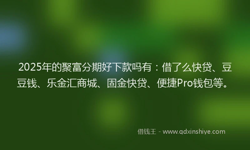 2025年的聚富分期好下款吗有：借了么快贷、豆豆钱、乐金汇商城、固金快贷、便捷Pro钱包等。