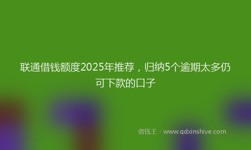 联通借钱额度2025年推荐，归纳5个逾期太多仍可下款的口子